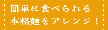 簡単に食べられる本格麺をアレンジ！